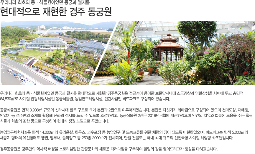 우리나라 최초의 동·식물원이었던 동궁과 월지를 현대적으로 재현한 경주동궁원은 접근성이 용이한 보문단지내에 소금강산과 명활산성을 사이에 두고 총면적 64,830㎡로 사계절 관광체험시설인 동궁식물원, 농업연구체험시설, 민간사업인 버드파크로 구성되어 있습니다.
 
동궁식물원은 면적 3,908㎡ 규모의 신라시대 한옥 구조로 크게 본관과 2관으로 이루어져있습니다. 본관은 다섯가지 테마원으로 구성되어 있으며 천마도상, 재매정, 안압지 등 경주만의 소재를 활용해 신라의 정서를 느낄 수 있도록 조성하였고, 동궁식물원 2관은 2016년 6월에 개관하였으며 인간의 치유와 회복에 도움을 주는 힐링 식물과 화초의 조합 등으로 구성하여 현대식 정원 느낌으로 꾸몄습니다.
 
농업연구체험시설은 면적 14,000㎡의 유리온실, 하우스, 과수포장 등 농업연구 및 도농교류를 위한 체험의 장이 되도록 마련하였으며, 버드파크는 면적 5,000㎡의 새둥지 형태의 유선형태로 펭귄, 앵무새, 플라밍고 등 250종 3000수가 전시되어, 단일 건물로는 국내 최대 규모의 선진국형 사계절 체험형 화조원입니다.
 
경주동궁원은 경주만의 역사적 배경을 스토리텔링한 관광문화의 새로운 패러다임을 구축하여 힐링의 장을 열어드리고자 정성을 다하겠습니다.
